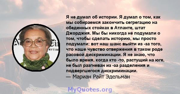 Я не думал об истории. Я думал о том, как мы собираемся закончить сегрегацию на обеденных стойках в Атланте, штат Джорджия. Мы бы никогда не подумали о том, чтобы сделать историю, мы просто подумали: вот наш шанс выйти