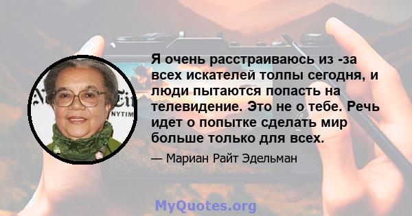 Я очень расстраиваюсь из -за всех искателей толпы сегодня, и люди пытаются попасть на телевидение. Это не о тебе. Речь идет о попытке сделать мир больше только для всех.