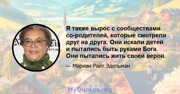 Я также вырос с сообществами со-родителей, которые смотрели друг на друга. Они искали детей и пытались быть руками Бога. Они пытались жить своей верой.