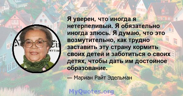 Я уверен, что иногда я нетерпеливый. Я обязательно иногда злюсь. Я думаю, что это возмутительно, как трудно заставить эту страну кормить своих детей и заботиться о своих детях, чтобы дать им достойное образование.