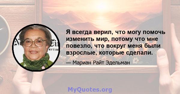 Я всегда верил, что могу помочь изменить мир, потому что мне повезло, что вокруг меня были взрослые, которые сделали.