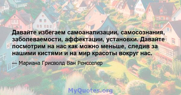 Давайте избегаем самоанализации, самосознания, заболеваемости, аффектации, установки. Давайте посмотрим на нас как можно меньше, следив за нашими кистями и на мир красоты вокруг нас.