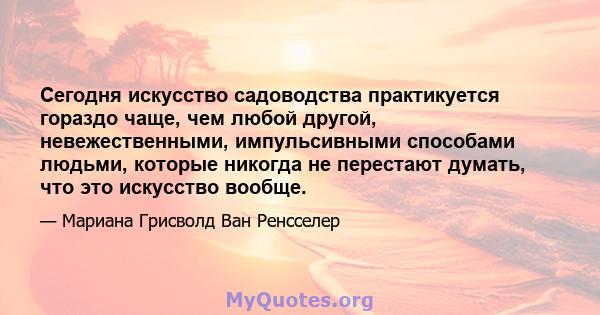 Сегодня искусство садоводства практикуется гораздо чаще, чем любой другой, невежественными, импульсивными способами людьми, которые никогда не перестают думать, что это искусство вообще.