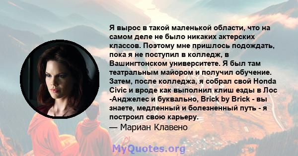 Я вырос в такой маленькой области, что на самом деле не было никаких актерских классов. Поэтому мне пришлось подождать, пока я не поступил в колледж, в Вашингтонском университете. Я был там театральным майором и получил 