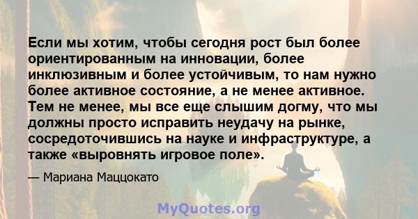 Если мы хотим, чтобы сегодня рост был более ориентированным на инновации, более инклюзивным и более устойчивым, то нам нужно более активное состояние, а не менее активное. Тем не менее, мы все еще слышим догму, что мы