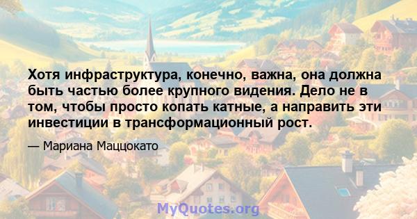 Хотя инфраструктура, конечно, важна, она должна быть частью более крупного видения. Дело не в том, чтобы просто копать катные, а направить эти инвестиции в трансформационный рост.