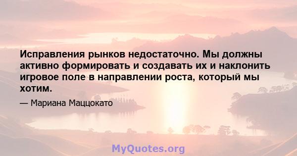 Исправления рынков недостаточно. Мы должны активно формировать и создавать их и наклонить игровое поле в направлении роста, который мы хотим.