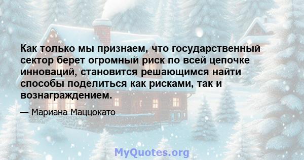 Как только мы признаем, что государственный сектор берет огромный риск по всей цепочке инноваций, становится решающимся найти способы поделиться как рисками, так и вознаграждением.