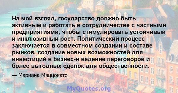 На мой взгляд, государство должно быть активным и работать в сотрудничестве с частными предприятиями, чтобы стимулировать устойчивый и инклюзивный рост. Политический процесс заключается в совместном создании и составе