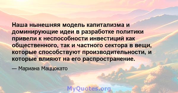 Наша нынешняя модель капитализма и доминирующие идеи в разработке политики привели к неспособности инвестиций как общественного, так и частного сектора в вещи, которые способствуют производительности, и которые влияют