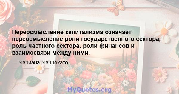 Переосмысление капитализма означает переосмысление роли государственного сектора, роль частного сектора, роли финансов и взаимосвязи между ними.