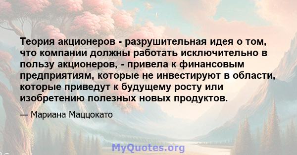 Теория акционеров - разрушительная идея о том, что компании должны работать исключительно в пользу акционеров, - привела к финансовым предприятиям, которые не инвестируют в области, которые приведут к будущему росту или 