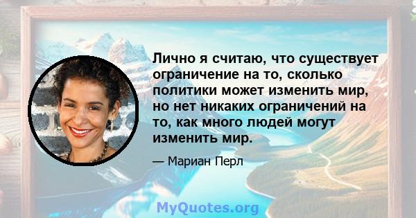 Лично я считаю, что существует ограничение на то, сколько политики может изменить мир, но нет никаких ограничений на то, как много людей могут изменить мир.