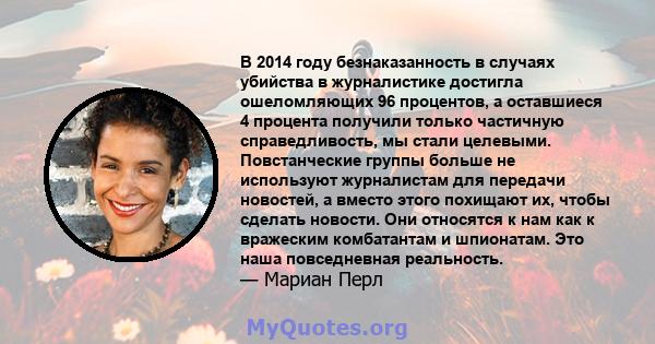 В 2014 году безнаказанность в случаях убийства в журналистике достигла ошеломляющих 96 процентов, а оставшиеся 4 процента получили только частичную справедливость, мы стали целевыми. Повстанческие группы больше не