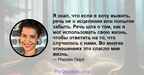 Я знал, что если я хочу выжить, речь не о исцелении или попытке забыть. Речь шла о том, как я мог использовать свою жизнь, чтобы ответить на то, что случилось с нами. Во многих отношениях это спасло мне жизнь.