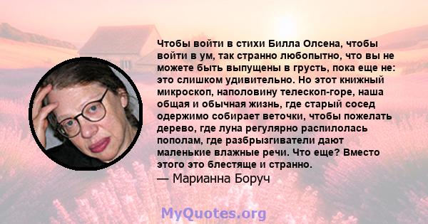 Чтобы войти в стихи Билла Олсена, чтобы войти в ум, так странно любопытно, что вы не можете быть выпущены в грусть, пока еще не: это слишком удивительно. Но этот книжный микроскоп, наполовину телескоп-горе, наша общая и 