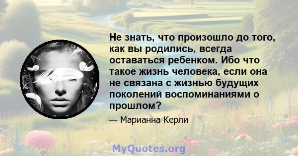 Не знать, что произошло до того, как вы родились, всегда оставаться ребенком. Ибо что такое жизнь человека, если она не связана с жизнью будущих поколений воспоминаниями о прошлом?