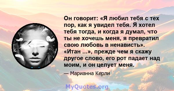 Он говорит: «Я любил тебя с тех пор, как я увидел тебя. Я хотел тебя тогда, и когда я думал, что ты не хочешь меня, я превратил свою любовь в ненависть». «Итан ...», прежде чем я скажу другое слово, его рот падает над