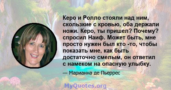 Керо и Ролло стояли над ним, скользкие с кровью, оба держали ножи. Керо, ты пришел? Почему? спросил Наиф. Может быть, мне просто нужен был кто -то, чтобы показать мне, как быть достаточно смелым, он ответил с намеком на 