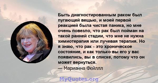 Быть диагностированным раком был пугающей вещью, и моей первой реакцией была чистая паника, но мне очень повезло, что рак был пойман на такой ранней стадии, что мне не нужна химиотерапия или лучевая терапия. Но я знаю,