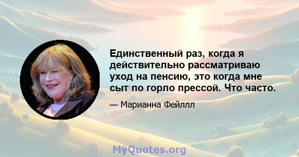 Единственный раз, когда я действительно рассматриваю уход на пенсию, это когда мне сыт по горло прессой. Что часто.