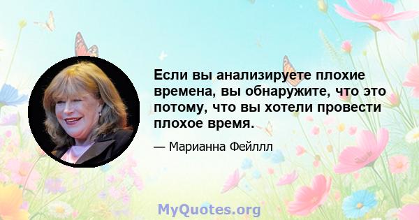 Если вы анализируете плохие времена, вы обнаружите, что это потому, что вы хотели провести плохое время.