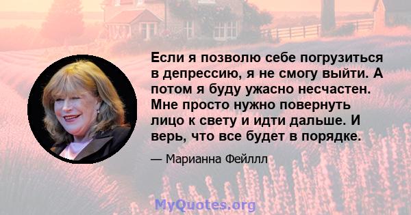 Если я позволю себе погрузиться в депрессию, я не смогу выйти. А потом я буду ужасно несчастен. Мне просто нужно повернуть лицо к свету и идти дальше. И верь, что все будет в порядке.