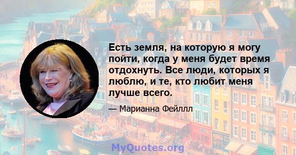 Есть земля, на которую я могу пойти, когда у меня будет время отдохнуть. Все люди, которых я люблю, и те, кто любит меня лучше всего.