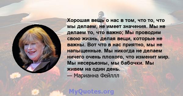 Хорошая вещь о нас в том, что то, что мы делаем, не имеет значения. Мы не делаем то, что важно; Мы проводим свою жизнь, делая вещи, которые не важны. Вот что в нас приятно, мы не напыщенные. Мы никогда не делаем ничего