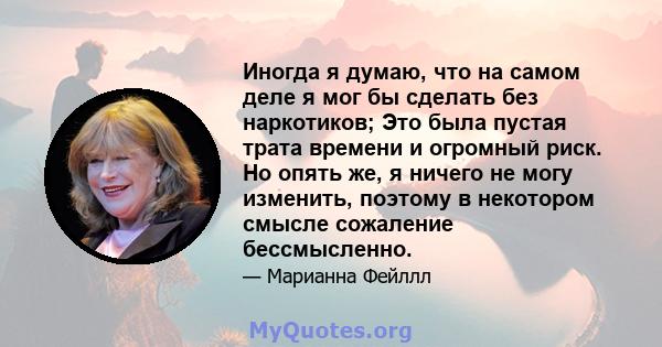 Иногда я думаю, что на самом деле я мог бы сделать без наркотиков; Это была пустая трата времени и огромный риск. Но опять же, я ничего не могу изменить, поэтому в некотором смысле сожаление бессмысленно.