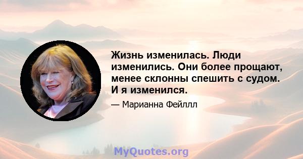 Жизнь изменилась. Люди изменились. Они более прощают, менее склонны спешить с судом. И я изменился.