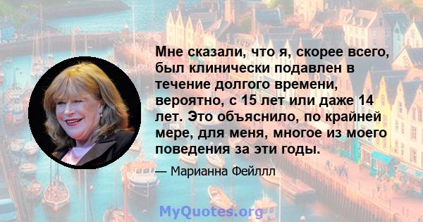 Мне сказали, что я, скорее всего, был клинически подавлен в течение долгого времени, вероятно, с 15 лет или даже 14 лет. Это объяснило, по крайней мере, для меня, многое из моего поведения за эти годы.