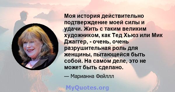 Моя история действительно подтверждение моей силы и удачи. Жить с таким великим художником, как Тед Хьюз или Мик Джаггер, - очень, очень разрушительная роль для женщины, пытающейся быть собой. На самом деле, это не