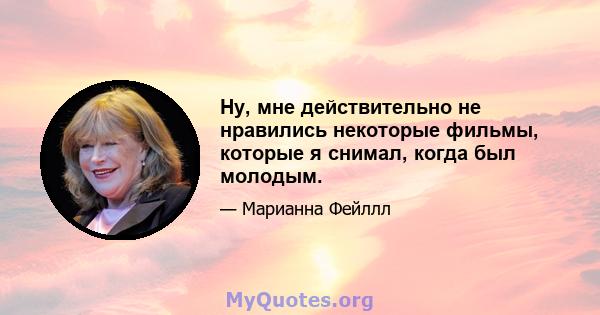 Ну, мне действительно не нравились некоторые фильмы, которые я снимал, когда был молодым.