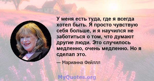 У меня есть туда, где я всегда хотел быть. Я просто чувствую себя больше, и я научился не заботиться о том, что думают другие люди. Это случилось медленно, очень медленно. Но я сделал это.