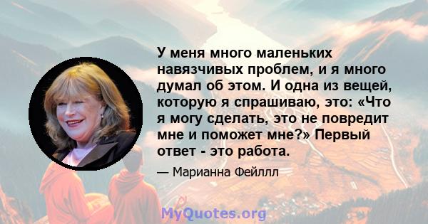 У меня много маленьких навязчивых проблем, и я много думал об этом. И одна из вещей, которую я спрашиваю, это: «Что я могу сделать, это не повредит мне и поможет мне?» Первый ответ - это работа.