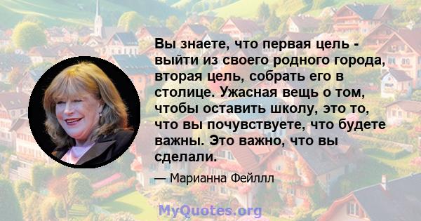 Вы знаете, что первая цель - выйти из своего родного города, вторая цель, собрать его в столице. Ужасная вещь о том, чтобы оставить школу, это то, что вы почувствуете, что будете важны. Это важно, что вы сделали.