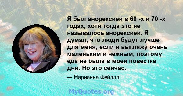 Я был анорексией в 60 -х и 70 -х годах, хотя тогда это не называлось анорексией. Я думал, что люди будут лучше для меня, если я выгляжу очень маленьким и нежным, поэтому еда не была в моей повестке дня. Но это сейчас.