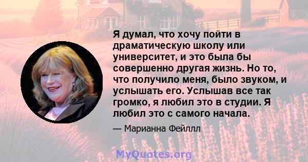 Я думал, что хочу пойти в драматическую школу или университет, и это была бы совершенно другая жизнь. Но то, что получило меня, было звуком, и услышать его. Услышав все так громко, я любил это в студии. Я любил это с