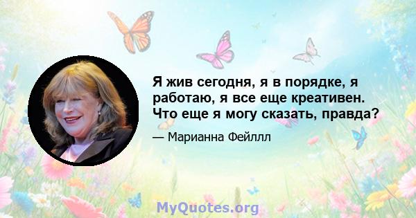 Я жив сегодня, я в порядке, я работаю, я все еще креативен. Что еще я могу сказать, правда?