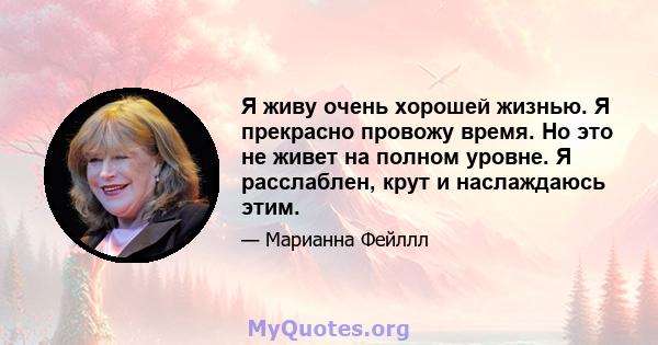 Я живу очень хорошей жизнью. Я прекрасно провожу время. Но это не живет на полном уровне. Я расслаблен, крут и наслаждаюсь этим.