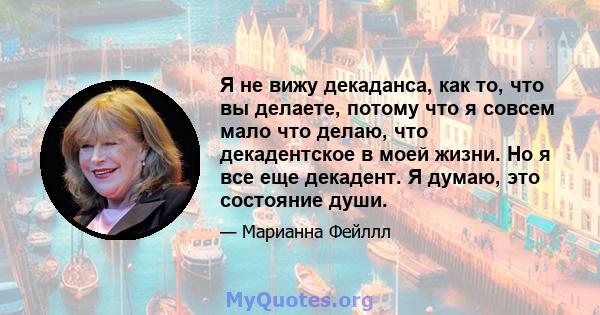 Я не вижу декаданса, как то, что вы делаете, потому что я совсем мало что делаю, что декадентское в моей жизни. Но я все еще декадент. Я думаю, это состояние души.