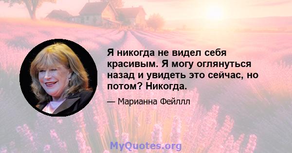 Я никогда не видел себя красивым. Я могу оглянуться назад и увидеть это сейчас, но потом? Никогда.