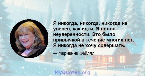 Я никогда, никогда, никогда не уверен, как идти. Я полон неуверенности. Это было привычкой в ​​течение многих лет. Я никогда не хочу совершать.