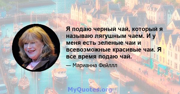 Я подаю черный чай, который я называю лягушным чаем. И у меня есть зеленые чаи и всевозможные красивые чаи. Я все время подаю чай.