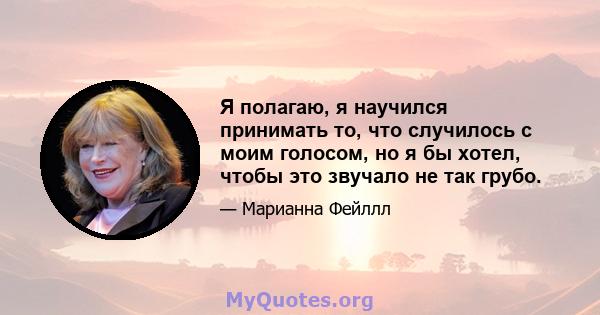 Я полагаю, я научился принимать то, что случилось с моим голосом, но я бы хотел, чтобы это звучало не так грубо.