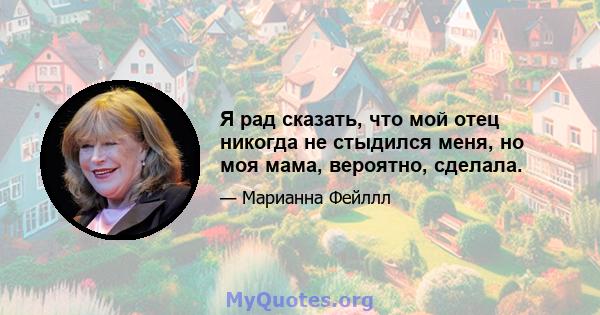 Я рад сказать, что мой отец никогда не стыдился меня, но моя мама, вероятно, сделала.