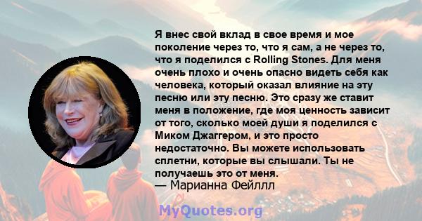 Я внес свой вклад в свое время и мое поколение через то, что я сам, а не через то, что я поделился с Rolling Stones. Для меня очень плохо и очень опасно видеть себя как человека, который оказал влияние на эту песню или