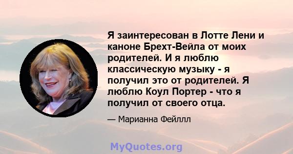 Я заинтересован в Лотте Лени и каноне Брехт-Вейла от моих родителей. И я люблю классическую музыку - я получил это от родителей. Я люблю Коул Портер - что я получил от своего отца.