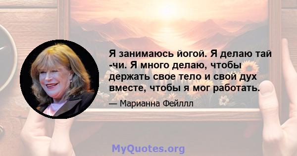 Я занимаюсь йогой. Я делаю тай -чи. Я много делаю, чтобы держать свое тело и свой дух вместе, чтобы я мог работать.